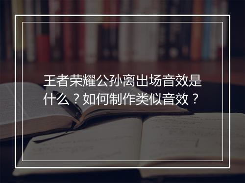 王者荣耀公孙离出场音效是什么？如何制作类似音效？