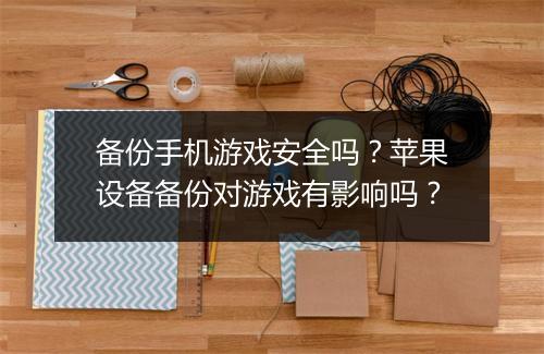 备份手机游戏安全吗？苹果设备备份对游戏有影响吗？