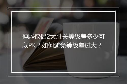 神雕侠侣2大胜关等级差多少可以PK？如何避免等级差过大？