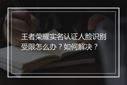 王者荣耀实名认证人脸识别受限怎么办？如何解决？