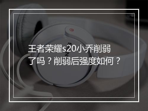 王者荣耀s20小乔削弱了吗？削弱后强度如何？