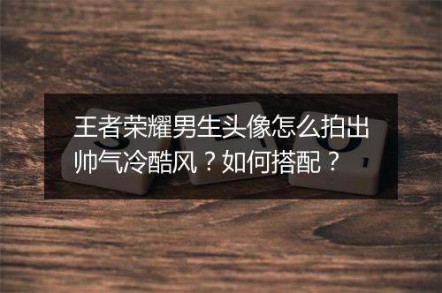 王者荣耀男生头像怎么拍出帅气冷酷风？如何搭配？