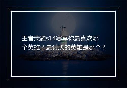 王者荣耀s14赛季你最喜欢哪个英雄？最讨厌的英雄是哪个？