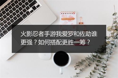 火影忍者手游我爱罗和佐助谁更强？如何搭配更胜一筹？
