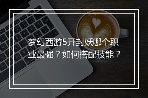梦幻西游5开封妖哪个职业最强？如何搭配技能？