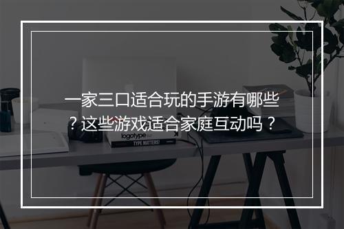 一家三口适合玩的手游有哪些？这些游戏适合家庭互动吗？