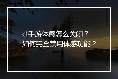 cf手游体感怎么关闭？如何完全禁用体感功能？