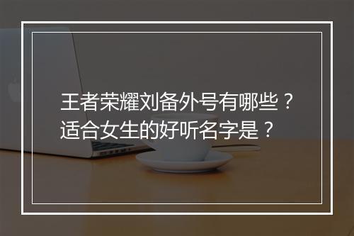 王者荣耀刘备外号有哪些？适合女生的好听名字是？