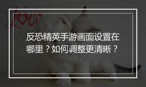 反恐精英手游画面设置在哪里？如何调整更清晰？