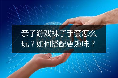 亲子游戏袜子手套怎么玩？如何搭配更趣味？