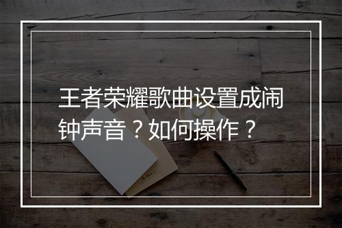 王者荣耀歌曲设置成闹钟声音？如何操作？