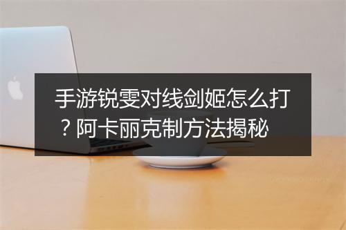 手游锐雯对线剑姬怎么打？阿卡丽克制方法揭秘