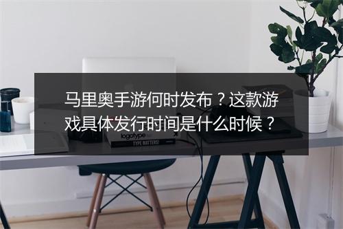马里奥手游何时发布？这款游戏具体发行时间是什么时候？
