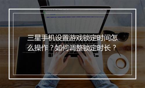 三星手机设置游戏锁定时间怎么操作？如何调整锁定时长？