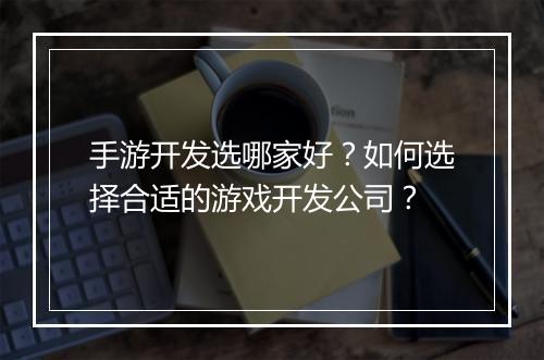 手游开发选哪家好？如何选择合适的游戏开发公司？