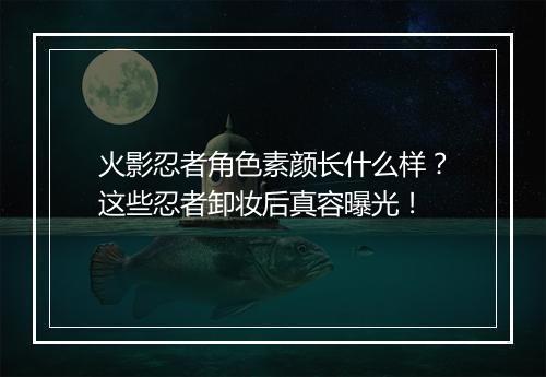 火影忍者角色素颜长什么样？这些忍者卸妆后真容曝光！