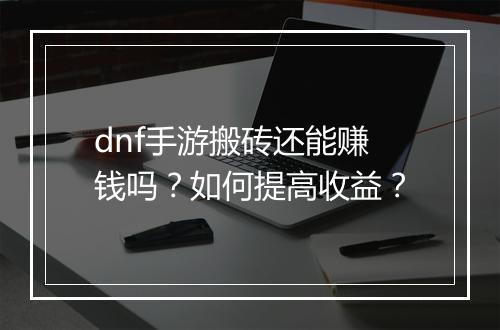 dnf手游搬砖还能赚钱吗？如何提高收益？