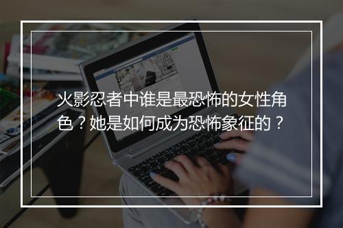 火影忍者中谁是最恐怖的女性角色？她是如何成为恐怖象征的？