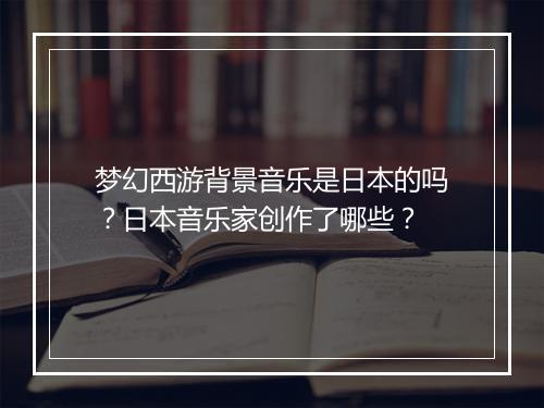 梦幻西游背景音乐是日本的吗？日本音乐家创作了哪些？