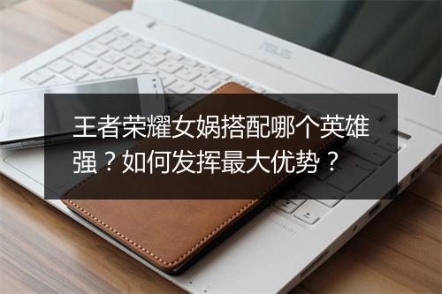 王者荣耀女娲搭配哪个英雄强？如何发挥最大优势？