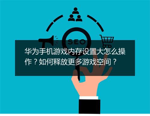 华为手机游戏内存设置大怎么操作？如何释放更多游戏空间？