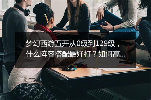 梦幻西游五开从0级到129级，什么阵容搭配最好打？如何高效升级？