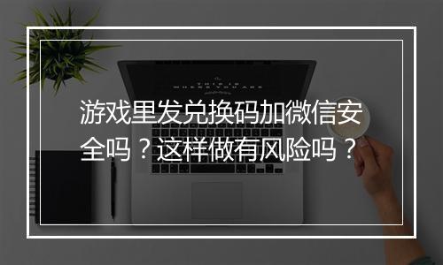 游戏里发兑换码加微信安全吗？这样做有风险吗？
