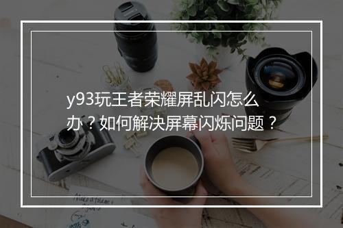 y93玩王者荣耀屏乱闪怎么办？如何解决屏幕闪烁问题？