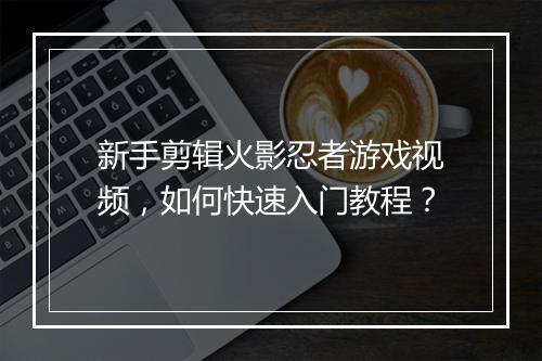 新手剪辑火影忍者游戏视频，如何快速入门教程？