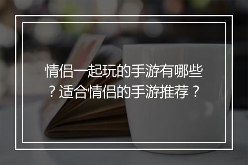 情侣一起玩的手游有哪些？适合情侣的手游推荐？