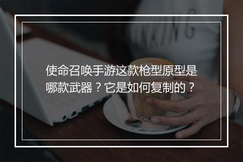 使命召唤手游这款枪型原型是哪款武器？它是如何复制的？