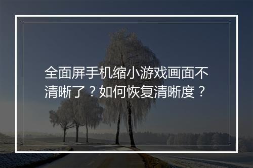 全面屏手机缩小游戏画面不清晰了？如何恢复清晰度？
