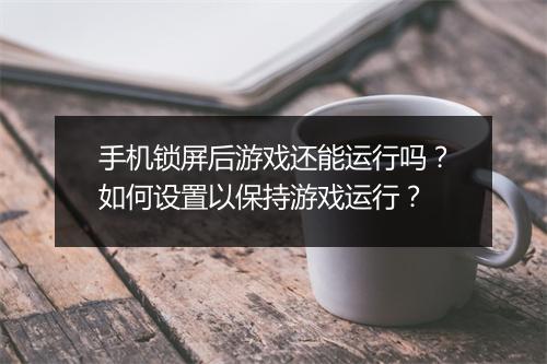手机锁屏后游戏还能运行吗？如何设置以保持游戏运行？