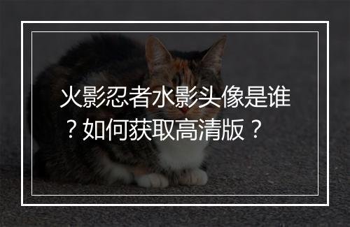 火影忍者水影头像是谁？如何获取高清版？