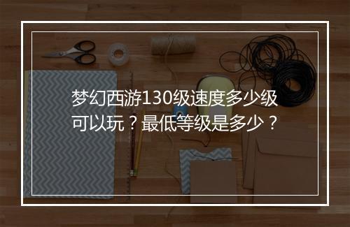 梦幻西游130级速度多少级可以玩？最低等级是多少？
