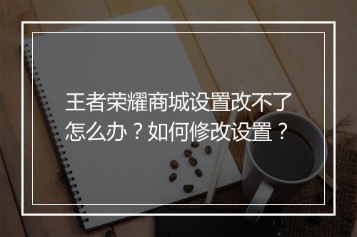 王者荣耀商城设置改不了怎么办？如何修改设置？