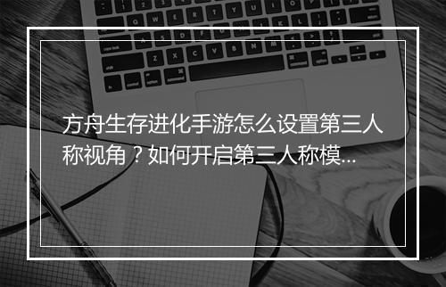 方舟生存进化手游怎么设置第三人称视角？如何开启第三人称模式？