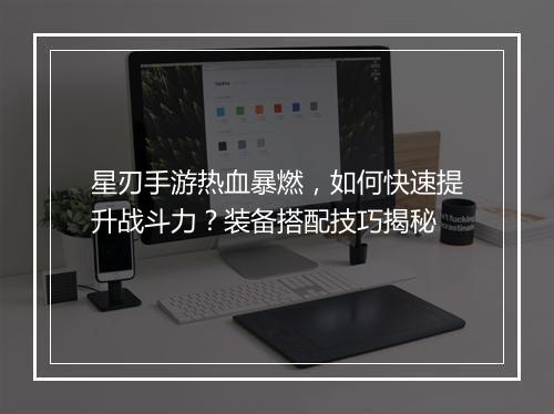 星刃手游热血暴燃，如何快速提升战斗力？装备搭配技巧揭秘