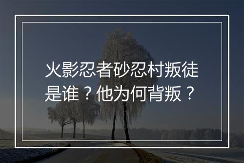 火影忍者砂忍村叛徒是谁？他为何背叛？
