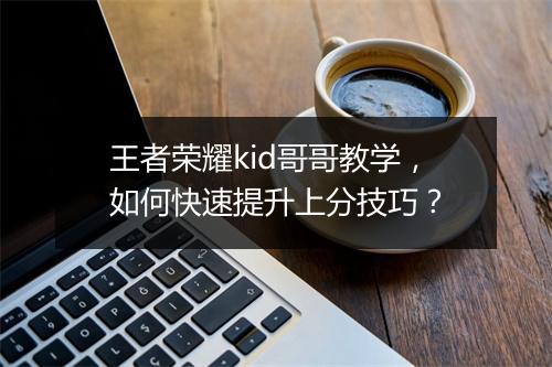 王者荣耀kid哥哥教学，如何快速提升上分技巧？