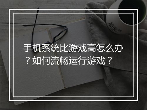 手机系统比游戏高怎么办？如何流畅运行游戏？
