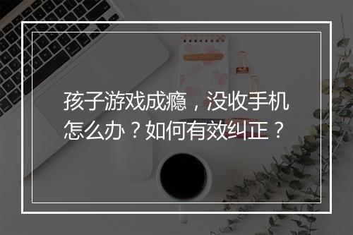 孩子游戏成瘾，没收手机怎么办？如何有效纠正？