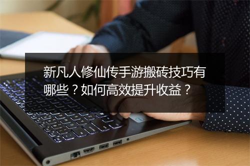 新凡人修仙传手游搬砖技巧有哪些？如何高效提升收益？