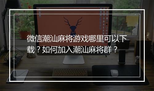 微信潮汕麻将游戏哪里可以下载？如何加入潮汕麻将群？