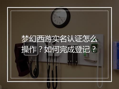 梦幻西游实名认证怎么操作？如何完成登记？