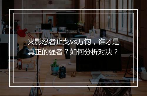 火影忍者止戈vs万钧，谁才是真正的强者？如何分析对决？