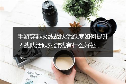 手游穿越火线战队活跃度如何提升？战队活跃对游戏有什么好处？