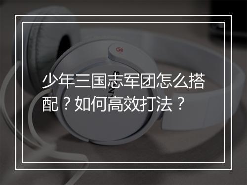 少年三国志军团怎么搭配？如何高效打法？