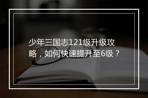少年三国志121级升级攻略，如何快速提升至6级？
