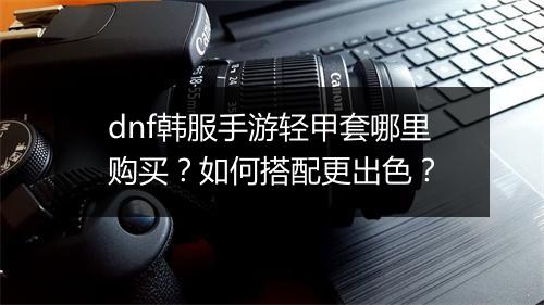 dnf韩服手游轻甲套哪里购买？如何搭配更出色？